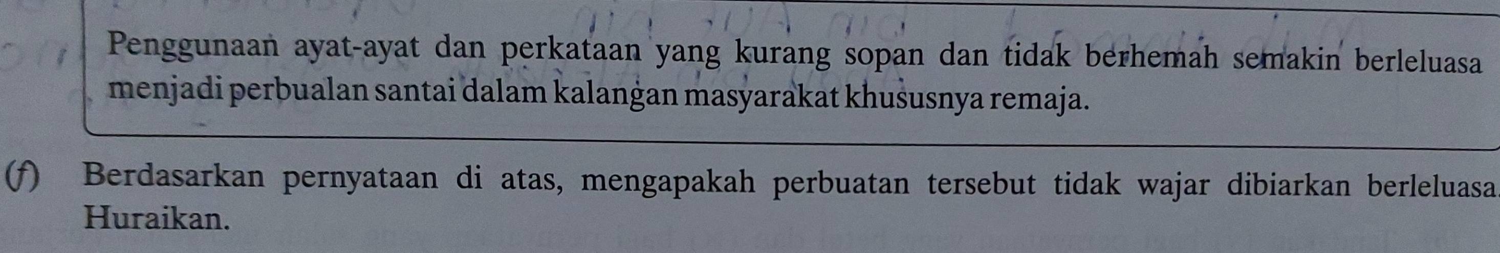 Penggunaan ayat-ayat dan perkataan yang kurang sopan dan tidak berhemah semakin berleluasa 
menjadi perbualan santai dalam kalanġan masyarakat khušusnya remaja. 
(f) Berdasarkan pernyataan di atas, mengapakah perbuatan tersebut tidak wajar dibiarkan berleluasa 
Huraikan.