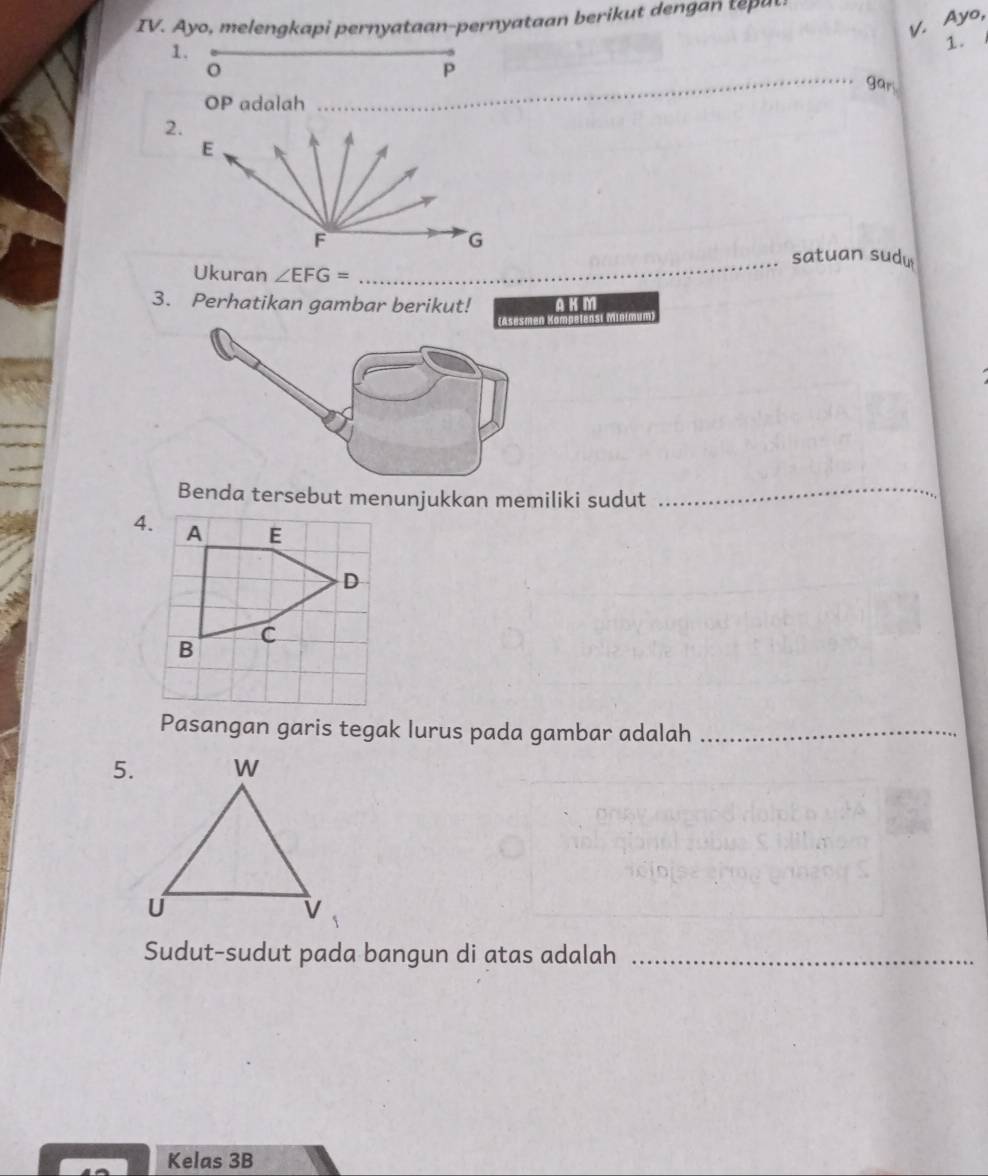 ern tan er 
v. Ayo, 
1. 
1.
o
_
P
gar
OP adalah 
2.
E
F
G
_satuan sudu 
Ukuran ∠ EFG=
3. Perhatikan gambar berikut! A K M
i Mintmum) 
Benda tersebut menunjukkan memiliki sudut_ 
4. A E
D
B
C
Pasangan garis tegak lurus pada gambar adalah_ 
5. 
Sudut-sudut pada bangun di atas adalah_ 
Kelas 3B