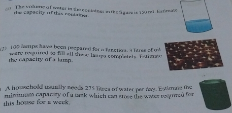 (1) The volume of water in the container in the figure is 150 ml. Estimate 
the capacity of this container. 
2) 100 lamps have been prepared for a function. 3 litres of oil 
were required to fill all these lamps completely. Estimate 
the capacity of a lamp. 
A household usually needs 275 litres of water per day. Estimate the 
minimum capacity of a tank which can store the water required for 
this house for a week.