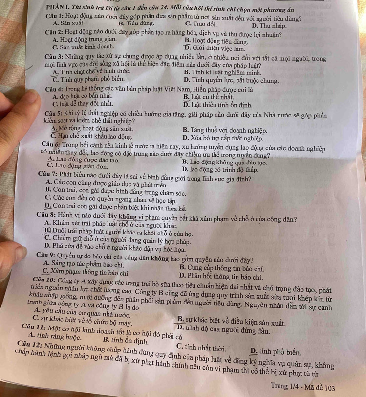 PHẢN I. Thí sinh trã lời từ câu 1 đến câu 24. Mỗi câu hỏi thí sinh chỉ chọn một phương án
Câu 1: Hoạt động nào dưới đây góp phần đưa sản phẩm từ nơi sản xuất đến với người tiêu dùng?
A. Sản xuất. B. Tiêu dùng. C. Trao đổi. D. Thu nhập.
Câu 2: Hoạt động nào dưới đây góp phần tạo ra hàng hóa, dịch vụ và thu được lợi nhuận?
A. Hoạt động trung gian. B. Hoạt động tiêu dùng.
C. Sản xuất kinh doanh.
D. Giới thiệu việc làm.
Câu 3: Những quy tắc xử sự chung được áp dụng nhiều lần, ở nhiều nơi đối với tất cả mọi người, trong
mọi lĩnh vực của đời sống xã hội là thể hiện đặc điểm nào dưới đây của pháp luật?
A. Tính chặt chẽ về hình thức. B. Tính kỉ luật nghiêm minh.
C. Tính quy phạm phổ biến. D. Tính quyền lực, bắt buộc chung.
Câu 4: Trong hệ thống các văn bản pháp luật Việt Nam, Hiến pháp được coi là
A. đạo luật cơ bản nhất, B. luật cụ thể nhất.
C. luật đễ thay đổi nhất. D. luật thiếu tính ổn định.
Cầu 5: Khi tỷ lệ thất nghiệp có chiều hướng gia tăng, giải pháp nào dưới đây của Nhà nước sẽ góp phần
kiểm soát và kiểm chế thất nghiệp?
A. Mở rộng hoạt động sản xuất. B. Tăng thuế với doanh nghiệp.
C. Hạn chế xuất khẩu lao động. D. Xóa bỏ trợ cấp thất nghiệp.
Câu 6: Trong bối cảnh nền kinh tế nước ta hiện nay, xu hướng tuyển dụng lao động của các doanh nghiệp
có nhiều thay đổi, lao động có đặc trưng nào dưới đây chiếm ưu thể trong tuyển dụng?
A Lao động được đào tạo. B. Lao động không qua đào tạo.
C. Lao động giản đơn. D. lao động có trình độ thấp.
Câu 7: Phát biểu nào dưới đây là sai về bình đẳng giới trong lĩnh vực gia đình?
A. Các con cùng được giáo dục và phát triển.
B. Con trai, con gái được bình đẳng trong chăm sóc.
C. Các con đều có quyền ngang nhau về học tập.
D. Con trai con gái được phân biệt khi nhận thừa kế.
Câu 8: Hành vi nào dưới đây không vi phạm quyền bất khả xâm phạm về chỗ ở của công dân?
A. Khám xét trái pháp luật chỗ ở của người khác.
B Đuổi trái pháp luật người khác ra khỏi chỗ ở của họ.
C. Chiếm giữ chỗ ở của người đang quản lý hợp pháp.
D. Phá cửa đề vào chỗ ở người khác dập vụ hỏa họa.
Câu 9: Quyền tự do báo chí của công dân không bao gồm quyền nào dưới đây?
A. Sáng tạo tác phẩm báo chí. B. Cung cấp thông tin báo chí.
C. Xâm phạm thông tin báo chí. D. Phản hồi thông tin báo chí.
Câu 10: Công ty A xây dựng các trang trại bò sữa theo tiêu chuẩn hiện đại nhất và chú trọng đào tạo, phát
triển nguồn nhân lực chất lượng cao. Công ty B cũng đã ứng dụng quy trình sản xuất sữa tượi khép kín từ
khâu nhập giống, nuôi dưỡng đến phân phối sản phẩm đến người tiêu dùng. Nguyên nhân dẫn tới sự cạnh
tranh giữa công ty A và công ty B là do
A. yêu cầu của cơ quan nhà nước. B. sự khác biệt về điều kiện sản xuất.
C. sự khác biệt về tổ chức bộ máy. D. trình độ của người đứng đầu.
Câu 11: Một cơ hội kinh doanh tốt là cơ hội đó phải có
A. tính ràng buộc. B. tính ổn định. C. tính nhất thời. D. tính phổ biến.
Câu 12: Những người không chấp hành đúng quy định của pháp luật về đăng ký nghĩa vụ quân sự, không
chấp hành lệnh gọi nhập ngũ mà đã bị xử phạt hành chính nều còn vi phạm thì có thể bị xử phạt tù từ
Trang 1/4 - Mã đề 103