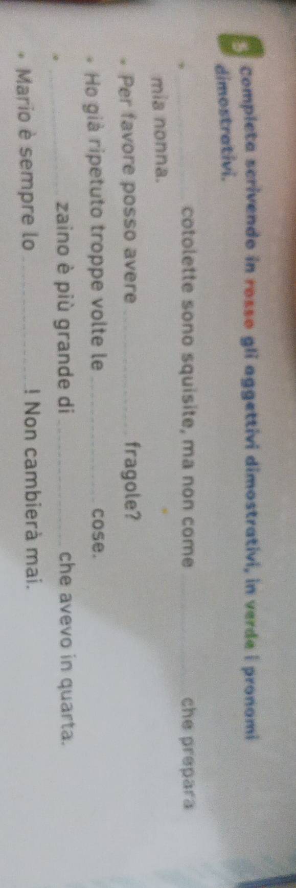 Completa scrivendo in rosso gli aggettivi dimostrativi, in verde i pronomi 
dimostrativi. 
_cotolette sono squisite, ma non come_ che prepara 
mia nonna. 
Per favore posso avere _fragole? 
Ho già ripetuto troppe volte le _cose. 
④ 
_zaino è più grande di _che avevo in quarta. 
Mario è sempre lo _! Non cambierà mai.