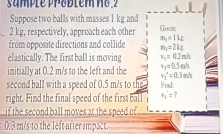 Smple Problem no.2 
Suppose two balls with masses 1 kg and
2 kg, respectively, approach each other Given:
m_1=1kg
from opposite directions and collide
m_2=2kg
elastically. The first ball is moving v_1=0.2m/s
initially at 0.2 m/s to the left and the
v_2=0.5m/s
v_2'=0.3m/s
second ball with a speed of 0.5 m/s to the Find: 
right. Find the final speed of the first ball v_1'= ? 
if the second ball moves at the speed of
0.3 m/s to the left after impact.