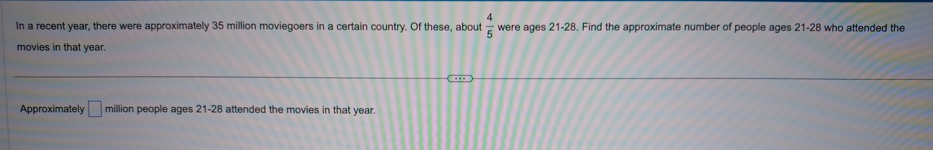 In a recent year, there were approximately 35 million moviegoers in a certain country. Of these, about  4/5  were ages 21-28. Find the approximate number of people ages 21-28 who attended the 
movies in that year. 
Approximately □ million people ages 21-28 attended the movies in that year.