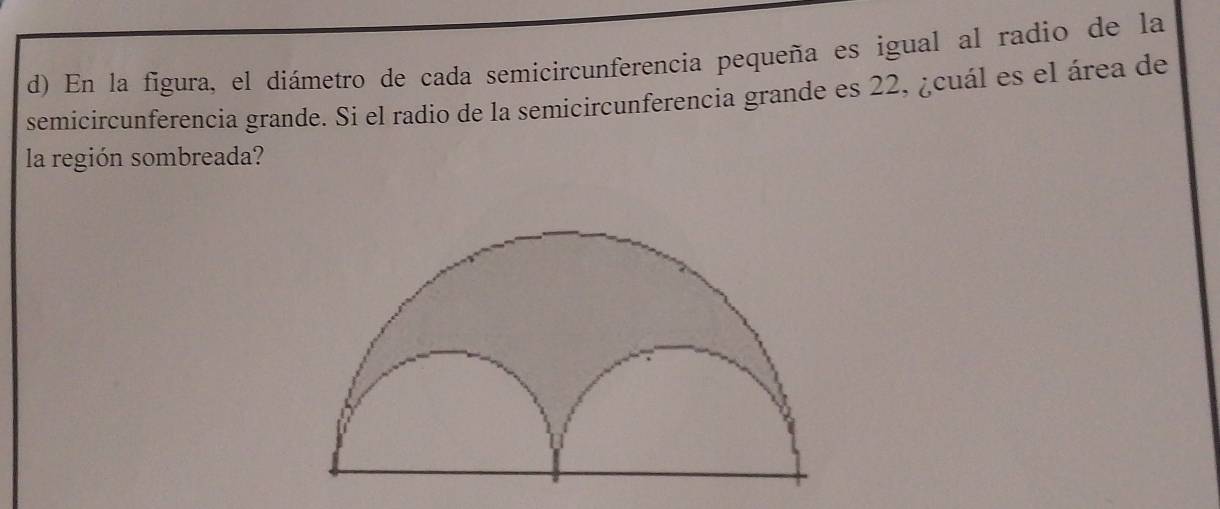 En la figura, el diámetro de cada semicircunferencia pequeña es igual al radio de la 
semicircunferencia grande. Si el radio de la semicircunferencia grande es 22, ¿cuál es el área de 
la región sombreada?