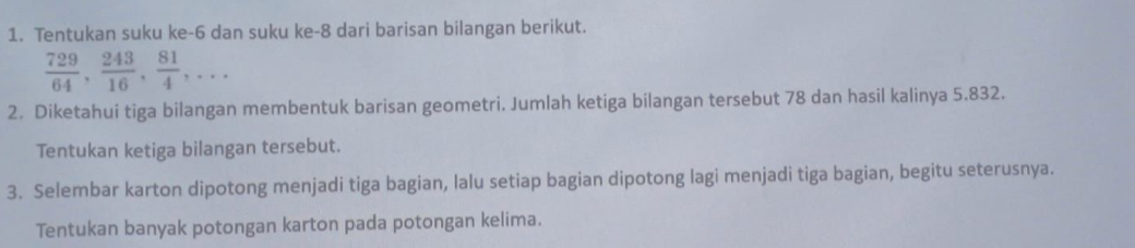 Tentukan suku ke -6 dan suku ke -8 dari barisan bilangan berikut.
 729/64 ,  243/16 ,  81/4 ,... 
2. Diketahui tiga bilangan membentuk barisan geometri. Jumlah ketiga bilangan tersebut 78 dan hasil kalinya 5.832. 
Tentukan ketiga bilangan tersebut. 
3. Selembar karton dipotong menjadi tiga bagian, lalu setiap bagian dipotong lagi menjadi tiga bagian, begitu seterusnya. 
Tentukan banyak potongan karton pada potongan kelima.