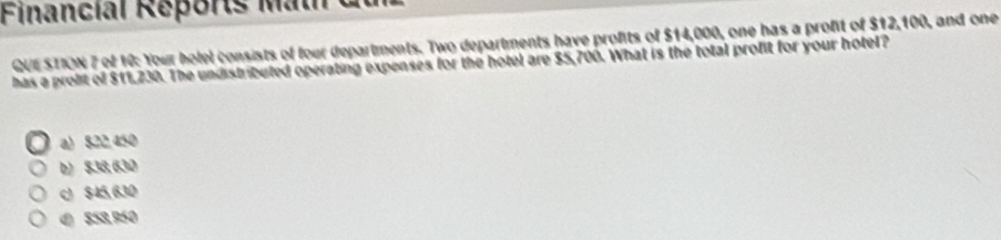Financial Reports Math du
QUESTION 7 of 10: Your holel consists of four departments. Two departments have profits of $14,000, one has a profit of $12,100, and one
has a probit of $11,230. The undistributed operating expenses for the hotel are $5,706. What is the total profit for your hotel?
a) 822,450
b) $38, 630
c $45, 630
() 858,950