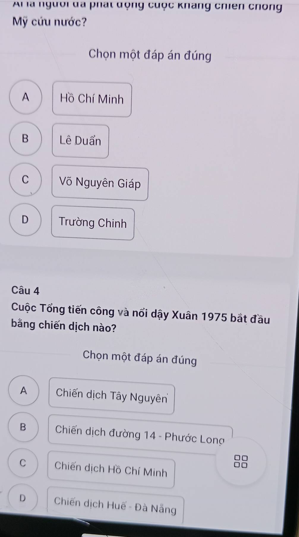 Ar là người đã phát động cuộc khang chiên chong
Mỹ cứu nước?
Chọn một đáp án đúng
A Hồ Chí Minh
B Lê Duẩn
C Võ Nguyên Giáp
D Trường Chinh
Câu 4
Cuộc Tổng tiến công và nổi dậy Xuân 1975 bắt đầu
bằng chiến dịch nào?
Chọn một đáp án đúng
A Chiến dịch Tây Nguyên
B Chiến dịch đường 14 - Phước Long
7
C Chiến dịch Hồ Chí Minh
D Chiến dịch Huế - Đà Nẵng