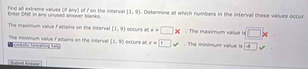 Find all extreme values (if any) of f on the interval [1,9). Determine at which numbers in the interval these values occur. 
Enter DNE in any unused answer blanks. 
The maximum value f attains on the interval [1,9) occurs at x=□ *. The maximum value is □ x
The minimum value fattains on the interval [1,9) occurs at x=□ 1. The minimum value is 
symbolic formatting help -a 
Submit Answer