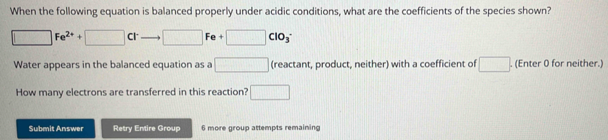 When the following equation is balanced properly under acidic conditions, what are the coefficients of the species shown?
□ Fe^(2+)+□ Cl^- to □ Fe+□ ClO_3^-
Water appears in the balanced equation as a □ (reactant, product, neither) with a coefficient of □. (Enter 0 for neither.) 
How many electrons are transferred in this reaction? □ 
Submit Answer Retry Entire Group 6 more group attempts remaining