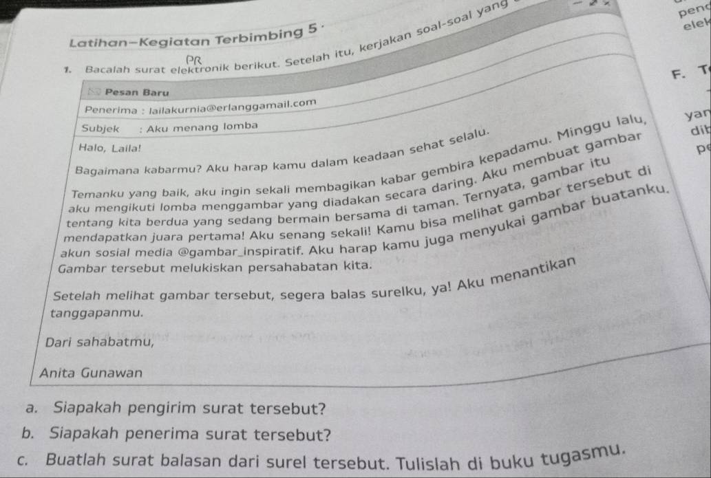 Latihan-Kegiatan Terbimbing 5 
1. Bacalah surat elektronik berikut. Setelah itu, kerjakan soal-soal yang 
pend 
elek 
PR 
F. T 
Pesan Baru 
Penerima : lailakurnia@erlanggamail.com 
Subjek : Aku menang lomba 
dit 
Halo, Laila! p 
Bagaimana kabarmu? Aku harap kamu dalam keadaan sehat selalu. 
Temanku yang baik, aku ingin sekali membagikan kabar gembira kepadamu. Minggu lalu yan 
aku mengikuti lomba menggambar yang diadakan secara daring. Aku membuat gambar 
tentang kita berdua yang sedang bermain bersama di taman. Ternyata, gambar itu 
mendapatkan juara pertama! Aku senang sekali! Kamu bisa melihat gambar tersebut di 
akun sosial media @qambar_inspiratif. Aku harap kamu juga menyukai gambar buatanku 
Gambar tersebut melukiskan persahabatan kita. 
Setelah melihat gambar tersebut, segera balas surelku, ya! Aku menantikan 
tanggapanmu. 
Dari sahabatmu, 
Anita Gunawan 
a. Siapakah pengirim surat tersebut? 
b. Siapakah penerima surat tersebut? 
c. Buatlah surat balasan dari surel tersebut. Tulislah di buku tugasmu.