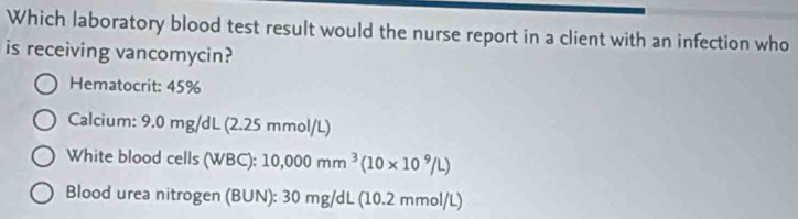 Which laboratory blood test result would the nurse report in a client with an infection who 
is receiving vancomycin? 
Hematocrit: 45%
Calcium: 9.0mg/dL (2.25 mmol/L) 
White blood cells (WBC): 10,000mm^3(10* 10^9/L)
Blood urea nitrogen (BUN): 30 mg/d _  (10.2mmol/L)