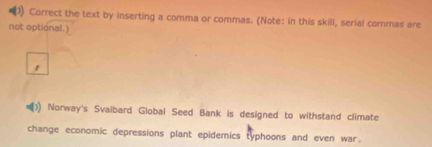 Correct the text by inserting a comma or commas. (Note: in this skill, serial cormas are 
not optional.) 
Norway's Svalbard Global Seed Bank is designed to withstand climate 
change economic depressions plant epidemics typhoons and even war.