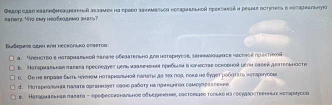 Φедор сдал Κвалификационный экзамен на лраво заниматься нотариальной лрактикой и решил встулить в нотариальнуюо
лалату. что ему необходимо знать?
Βыбериτе одиη или несколько оτветов:
α. Членство в нотариальной лалате обязательно для нотариусов, занимаюошихся частной πрактикой
b. Нотариальная палата преследует цель извлечения прибыли в качестве основной цели своей деятельности
c. Он не влраве быιть членом нотариальной πалатыιдо тех πорη πока не будет работать нотариусом
d. Нотариальная галата организует своюо работу на принцилах самоулравления
е. Нотариальная лалата - профессиональное обьединение, состояшее только из государственньрх нотариусов