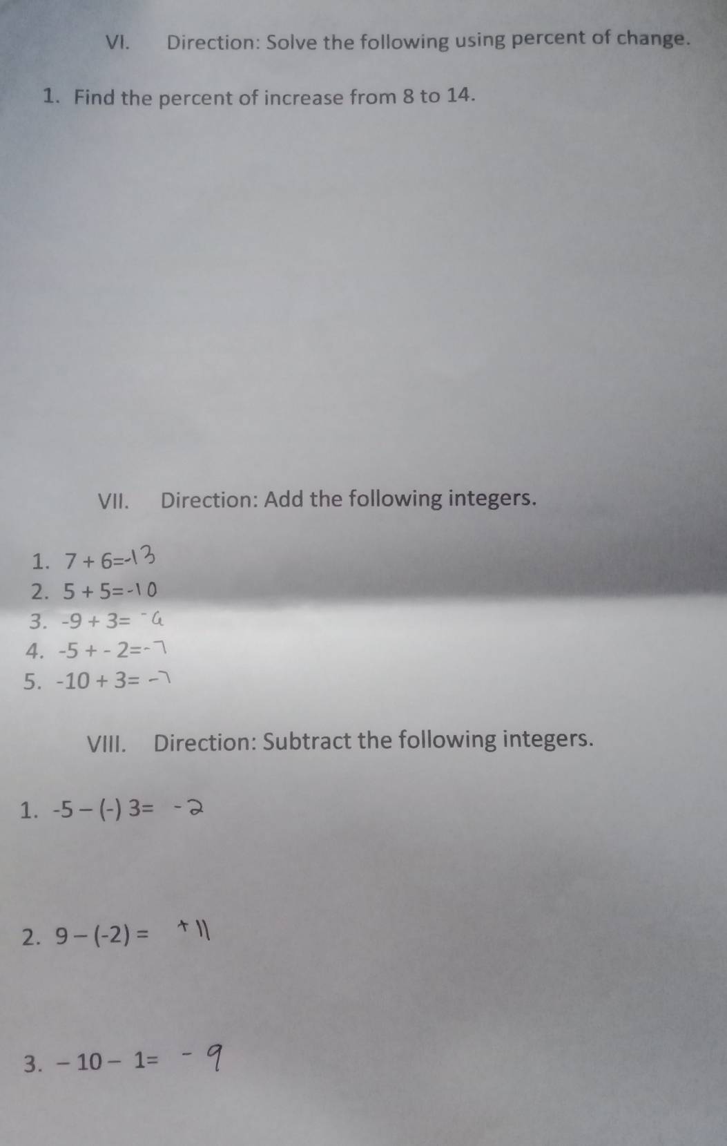 Direction: Solve the following using percent of change. 
1. Find the percent of increase from 8 to 14. 
VII. Direction: Add the following integers. 
1. 7+6
2. 5+5=
3. -9+3=
4. -5+-2=
5. -10+3=
VIII. Direction: Subtract the following integers. 
1. -5-(-)3=
2. 9-(-2)=
3. -10-1=