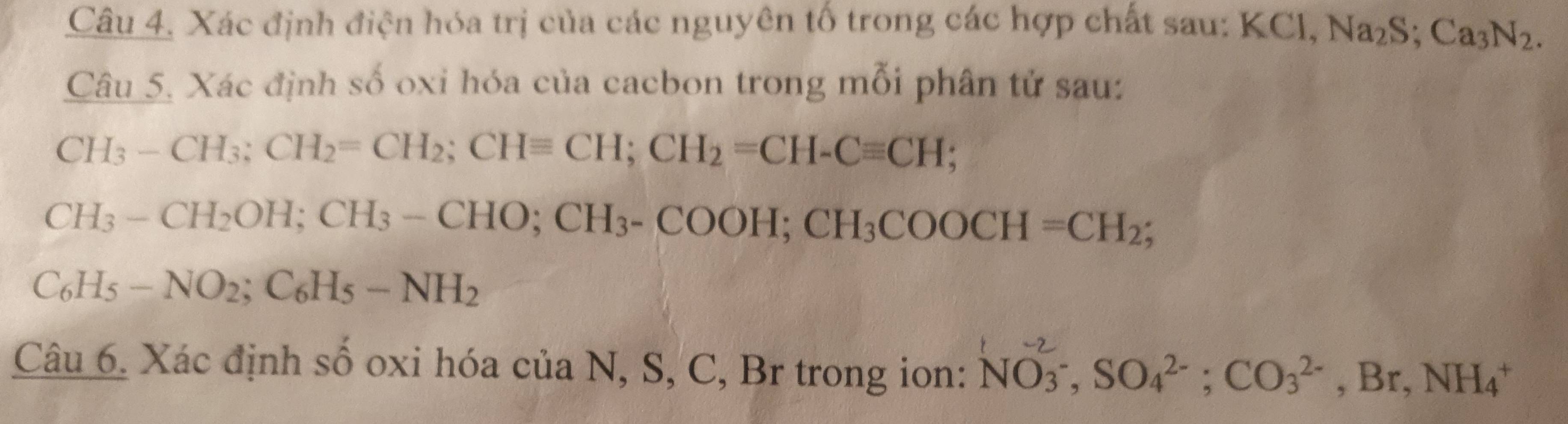 Xác định điện hóa trị của các nguyên tố trong các hợp chất sau: KCl, Na_2S; Ca_3N_2. 
Câu 5. Xác định số oxi hóa của cacbon trong mỗi phân tử sau:
CH_3-CH_3; CH_2=CH_2; CHequiv CH; CH_2=CH-Cequiv CH
CH_3-CH_2OH; CH_3-CHO; CH_3-COOH; CH_3COOCH=CH_2;
C_6H_5-NO_2; C_6H_5-NH_2
Cau6. Xác định số oxi hóa của N, S, C, Br trong ion: NO_3^(-2), SO_4^(2-); CO_3^(2-), Br, NH_4^+