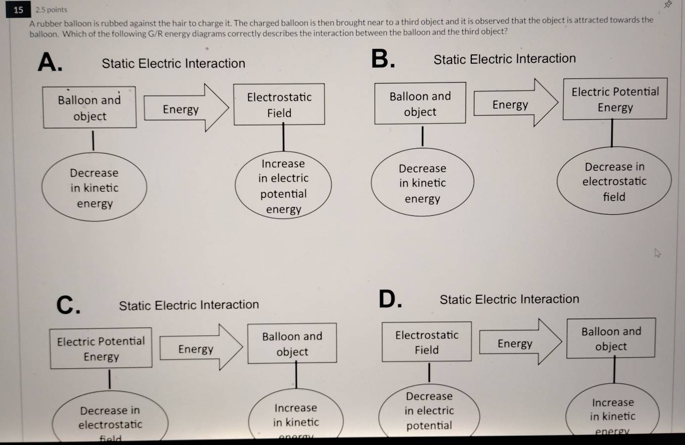 15 2.5 points
A rubber balloon is rubbed against the hair to charge it. The charged balloon is then brought near to a third object and it is observed that the object is attracted towards the
balloon. Which of the following G/R energy diagrams correctly describes the interaction between the balloon and the third object?
B.
A.
C. Static Electric Interaction
D. Static Electric Interaction
Electrostatic Balloon and
Energy
Field object
Decrease Increase
in electric
in kinetic
potential
energy