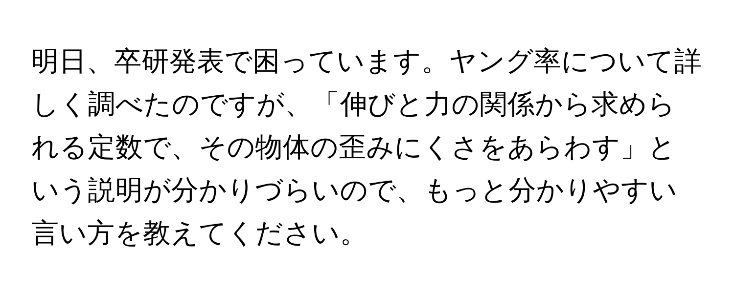 明日、卒研発表で困っています。ヤング率について詳しく調べたのですが、「伸びと力の関係から求められる定数で、その物体の歪みにくさをあらわす」という説明が分かりづらいので、もっと分かりやすい言い方を教えてください。