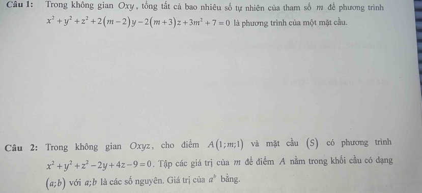 Trong không gian Oxy, tổng tất cả bao nhiêu số tự nhiên của tham số m để phương trình
x^2+y^2+z^2+2(m-2)y-2(m+3)z+3m^2+7=0 là phương trình của một mặt cầu. 
Câu 2: Trong không gian Oxyz, cho điểm A(1;m;1) và mặt cầu (S) có phương trình
x^2+y^2+z^2-2y+4z-9=0. Tập các giá trị của m đề điểm A nằm trong khối cầu có dạng
(a;b) với a; b là các số nguyên. Giá trị của a^b bằng.