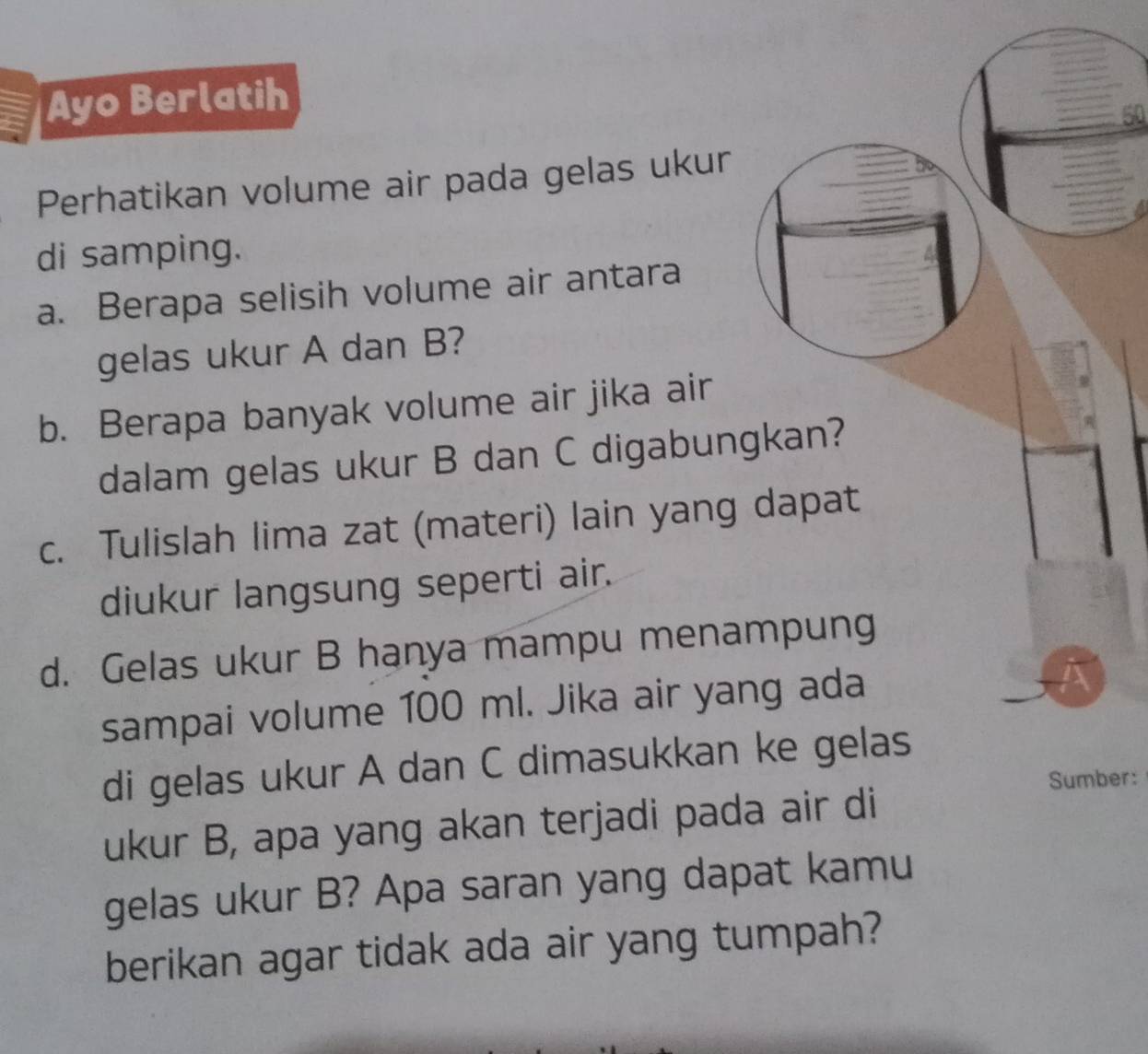 Ayo Berlatih 
50 
Perhatikan volume air pada gelas ukur 
di samping. 
a. Berapa selisih volume air antara 
gelas ukur A dan B? 
b. Berapa banyak volume air jika air 
dalam gelas ukur B dan C digabungkan? 
c. Tulislah lima zat (materi) lain yang dapat 
diukur langsung seperti air. 
d. Gelas ukur B hanya mampu menampung 
sampai volume 100 ml. Jika air yang ada 
di gelas ukur A dan C dimasukkan ke gelas 
Sumber: 
ukur B, apa yang akan terjadi pada air di 
gelas ukur B? Apa saran yang dapat kamu 
berikan agar tidak ada air yang tumpah?