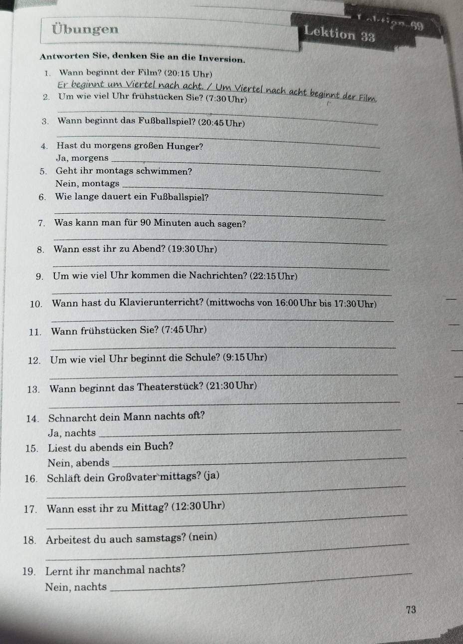 tiọn beginarrayr 6)^2xendarray
Übungen
Lektion 33
Antworten Sie, denken Sie an die Inversion.
1. Wann beginnt der Film? (20:15 Uhr)
_
acht beginnt der Film
2. Um wie viel Uhr frühstücken Sie? (' 7:3 0 Uhr)
_
3. Wann beginnt das Fußballspiel? (20:45 Uhr)
_
4. Hast du morgens großen Hunger?
Ja, morgens_
5. Geht ihr montags schwimmen?
Nein, montags_
6. Wie lange dauert ein Fußballspiel?
_
7. Was kann man für 90 Minuten auch sagen?
_
8. Wann esst ihr zu Abend? 19:30U hr)
_
9. Um wie viel Uhr kommen die Nachrichten? (22:15Uhr)
_
10. Wann hast du Klavierunterricht? (mittwochs von 16:00 Uhr bis 17:30 Jhr)
_
11. Wann frühstücken Sie? (7:45 Uhr
_
12. Um wie viel Uhr beginnt die Schule? (9:15 Uhr)
_
13. Wann beginnt das Theaterstück? (21:30Uhr)
_
14. Schnarcht dein Mann nachts oft?
Ja, nachts
_
_
15. Liest du abends ein Buch?
Nein, abends
_
16. Schläft dein Großvater mittags? (ja)
_
17. Wann esst ihr zu Mittag? (12:30 Uhr)
18. Arbeitest du auch samstags? (nein)
19. Lernt ihr manchmal nachts?
Nein, nachts
73