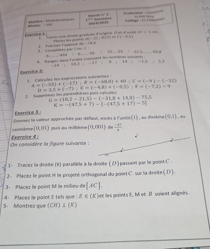 Matière : Mathématiques 1^(lre) Devoir n°2 Professeur : CHAKOUR
Niveau : 1AC 2024/2025 Semestre Collège : EL FARAHIDI ALAMI Dina
Exercice 1 :
1. Tracez une droite graduée d'origine O et d'unité OI=1cm.
Placez les points A(-2);B(3) et C(-0,5)
2. Précisez l'opposé de :-74,6
3. Complétez par≤ou ≥ ：
-5 -454 ； 0.......-16 ; 25...-25 -57,5._ -50,8
4. Rangez dans l’ordre croissant les nombres suivants :
-24 ; 10,2 ; -17 ; 0 ; 14; 1.5; 5,3
Exercice 2:
1. Calculez les expressions suivantes:
A=(-55)+(-17);B=(-68,8)+40;C=(-9)-(-32)
2. Supprimez les parenthèses puis calculez: D=3,5* (-7);E=(-4,8)* (-0,5);F=(-7,2)/ 9
G=(18,2-21,5)-(-31,8+14,8)-75,5
K=-(47,5+7)-[-(47,5+17)-5]
Exercice 3 :
Donnez la valeur approchée par défaut, excès à l'unité(1), au dixième (0,1) , au
centième (0,01) puis au millième (0,001) de  (-47)/6 .
Exercice 4 :
B
On considère la figure suivante :
A
(0)
1- Tracez la droite (K) parallèle à la droite ( D ) passant par le point C .
2- Placez le point H le projeté orthogonal du point C sur la droite (D).
3- Placez le point M le milieu de [AC].
4- Placez le point E tels que : E∈ (K) et les points E, M et B soient alignés.
5- Montrez que V (1) ⊥(K)