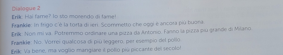 Dialogue 2 
Erik: Hai fame? lo sto morendo di fame! 
Frankie: In frigo c’è la torta di ieri. Scommetto che oggi è ancora più buona. 
Erik: Non mi va. Potremmo ordinare una pizza da Antonio. Fanno la pizza più grande di Milano. 
Frankie: No. Vorrei qualcosa di più leggero, per esempio del pollo. 
Erik: Va bene, ma voglio mangiare il pollo più piccante del secolo!