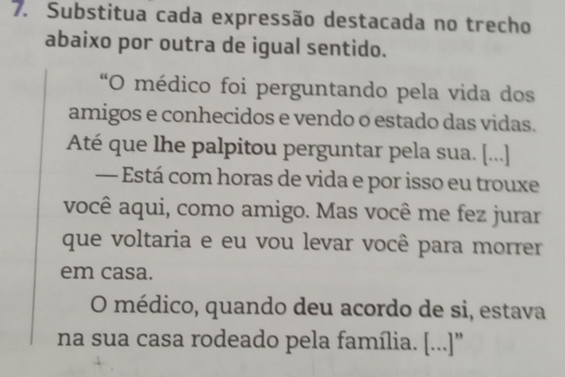 Substitua cada expressão destacada no trecho 
abaixo por outra de igual sentido. 
“O médico foi perguntando pela vida dos 
amigos e conhecidos e vendo o estado das vidas. 
Até que lhe palpitou perguntar pela sua. [...] 
— Está com horas de vida e por isso eu trouxe 
você aqui, como amigo. Mas você me fez jurar 
que voltaria e eu vou levar você para morrer 
em casa. 
O médico, quando deu acordo de si, estava 
na sua casa rodeado pela família. [...]''