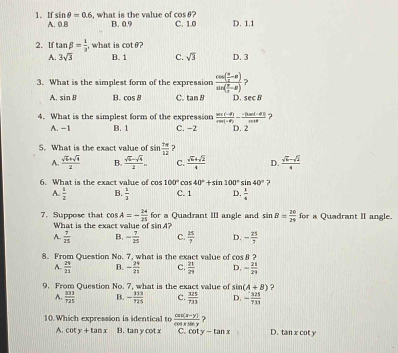 If sin θ =0.6 , what is the value of cos θ ?
A. 0.8 B. 0.9 C. 1.0 D. 1.1
2. If tan beta = 1/3  , what is cot θ
A. 3sqrt(3) B. 1 C. sqrt(3) D. 3
3. What is the simplest form of the expression frac cos ( π /2 -B)sin ( π /2 -B) ?
A. sin B B. cos B C. tan B D. sec B
4. What is the simplest form of the expression  (sec (-θ ))/cos (-θ ) - (-[tan (-θ )])/cot θ   ?
A. −1 B. 1 C. −2 D. 2
5. What is the exact value of sin  7π /12  ?
A.  (sqrt(6)+sqrt(4))/2  B.  (sqrt(6)-sqrt(4))/2 . C.  (sqrt(6)+sqrt(2))/4  D.  (sqrt(6)-sqrt(2))/4 
6. What is the exact value of cos 100°cos 40°+sin 100°sin 40° ?
A.  1/2  B.  1/3  C. 1 D.  1/4 
7. Suppose that cos A=- 24/25  for a Quadrant III angle and sin B= 20/29  for a Quadrant II angle.
What is the exact value of sin A
A.  7/25  B. - 7/25  C.  25/7  D. - 25/7 
8. From Question No. 7, what is the exact value of cos B ?
A.  29/21  B. - 29/21  C.  21/29  D. - 21/29 
9. From Question No. 7, what is the exact value of sin (A+B) ?
A.  333/725  B. - 333/725  c.  325/733  D. - 325/733 
10. Which expression is identical to  (cos (x-y))/cos xsin y  ?
A. cot y+tan x B. tan y cot x C. cot y-tan x D. tan x cot y