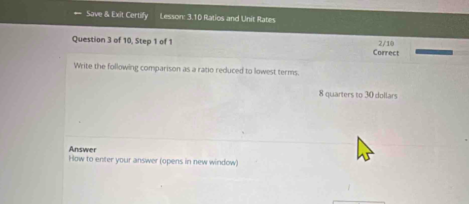 Save & Exit Certify Lesson: 3.10 Ratios and Unit Rates 
Question 3 of 10, Step 1 of 1 Correct 2/10 
Write the following comparison as a ratio reduced to lowest terms.
8 quarters to 30 dollars
Answer 
How to enter your answer (opens in new window)