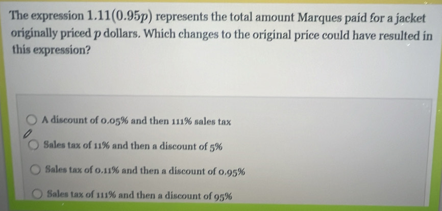 The expression 1.11(0.95p) represents the total amount Marques paid for a jacket
originally priced p dollars. Which changes to the original price could have resulted in
this expression?
A discount of 0.05% and then 111% sales tax
Sales tax of 11% and then a discount of 5%
Sales tax of 0.11% and then a discount of 0.95%
Sales tax of 111% and then a discount of 95%