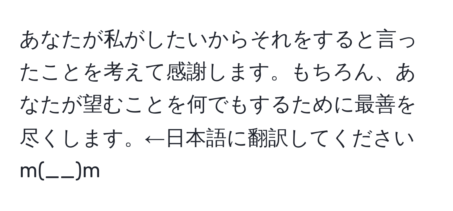 あなたが私がしたいからそれをすると言ったことを考えて感謝します。もちろん、あなたが望むことを何でもするために最善を尽くします。←日本語に翻訳してくださいm(__)m