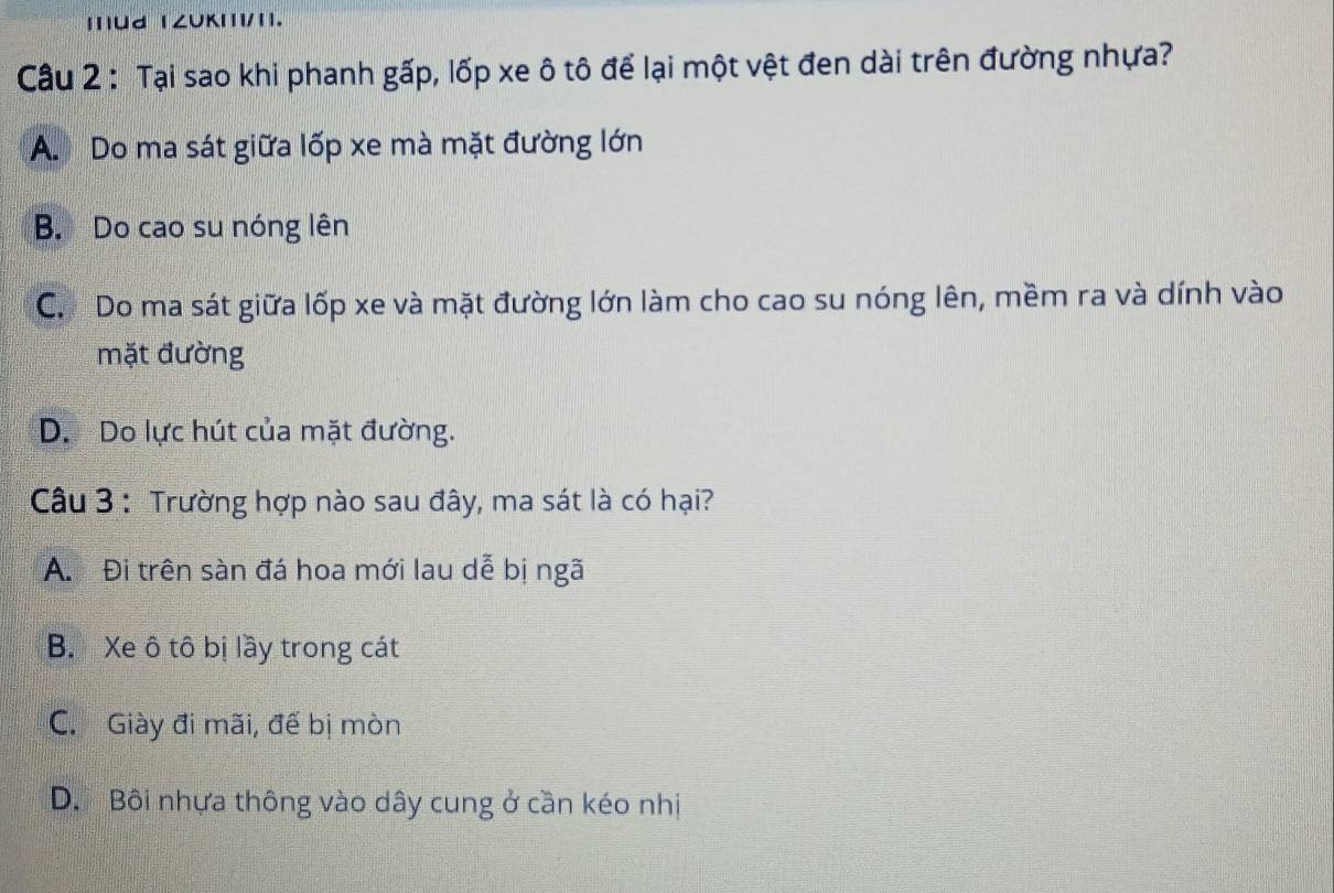 Ud 1ZUKII/1.
Câu 2 : Tại sao khi phanh gấp, lốp xe ô tô để lại một vệt đen dài trên đường nhựa?
A. Do ma sát giữa lốp xe mà mặt đường lớn
B. Do cao su nóng lên
C. Do ma sát giữa lốp xe và mặt đường lớn làm cho cao su nóng lên, mềm ra và dính vào
mặt đường
D. Do lực hút của mặt đường.
Câu 3 : Trường hợp nào sau đây, ma sát là có hại?
A. Đi trên sàn đá hoa mới lau dễ bị ngã
B. Xe ô tô bị lầy trong cát
C. Giày đi mãi, đế bị mòn
D. Bôi nhựa thông vào dây cung ở cần kéo nhị