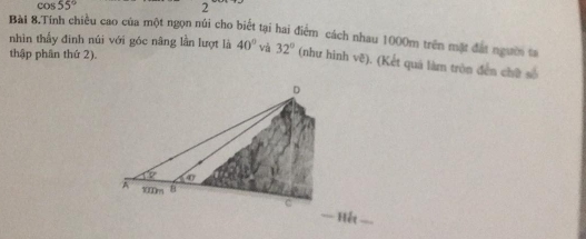 cos 55°
2
BàI 8.Tính chiều cao của một ngọn núi cho biết tại hai điểm cách nhau 1000m trên mặt đất ngườ ta
nhìn thẫy đinh núi với góc nâng lần lượt là 40° và 32° (như hình vẽ). (Kết quá làm tròn đến chữ số
thập phân thứ 2).
=== Hết