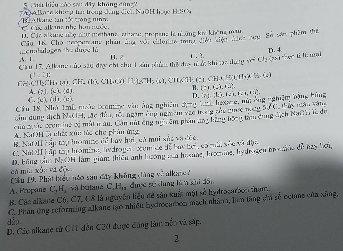 Phát biểu nào sau đây không đúng?
A Alkane không tan trong dung dịch NaOH hoặc H_2SO_4.
B. Alkane tan tốt trong nước.
C. Các alkane nhẹ hơn nước.
D. Các alkane nhẹ như methane, ethane, propane là những khí không màu.
Câu 16. Cho neopentane phản ứng với chlorine trong điều kiện thích hợp. Số sản phẩm thế
monohalogen thu được là
A. 1. C. 3. D. 4.
B. 2.
Câu 17. Alkane nào sau đây chỉ cho 1 sản phẩm thế duy nhất khi tác dụng với Cl_2 (as s) theo tỉ lệ mol
(1:1)
CH_3CH_2CH_3(a),CH_4(b),CH_3C(CH_3)_2CH_3(c),CH_3CH_3CH(CH_3)CH_3(e)
A. (a), (e), (d). B. (b), (c), (d).
C. (c), (d), (e).
D. (a), (b), (c), (e), (d).
Câu 18. Nhỏ 1mL nước bromine vào ống nghiệm đựng 1mL hexane, nút ống nghiệm bằng bông
tầm dung dịch NaOH, lắc đều, rồi ngâm ống nghiệm vào trong cốc nước nóng 50°C , thấy màu vàng
của nước bromine bị mất màu. Cần nút ống nghiệm phản ứng bằng bông tầm dung dịch NaOH là do
A. NaOH là chất xúc tác cho phản ứng.
B. NaOH hấp thụ bromine dễ bay hơi, có mùi xốc và độc.
C. NaOH hấp thụ bromine, hydrogen bromide dễ bay hơi, có mùi xốc và độc.
D. bông tầm NaOH làm giảm thiểu ảnh hưởng của hexane, bromine, hydrogen bromide dễ bay hơi,
có mùi xốc và độc.
Câu 19. Phát biểu nào sau đây không đúng về alkane?
A. Propane C_3H_8 và butane C_4H_10 được sử dụng làm khí đốt.
B. Các alkane C6, C7, C8 là nguyên liệu đề sản xuất một số hydrocarbon thơm.
C. Phản ứng reforming alkane tạo nhiều hydrocarbon mạch nhánh, làm tăng chi số octane của xăng,
dầu.
D. Các alkane từ C11 đến C20 được dùng làm nến và sáp.
2