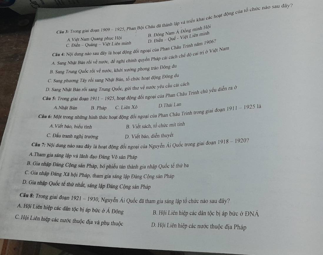 Cầu 3: Trong giai đoạn 1909- 1925, Phan Bội Châu đã thành lập và triển khai các hoạt động của tổ chức nào sau đây7
B. Đông Nam Á Đồng minh Hội
A. Việt Nam Quang phục Hội
D. Điền - Quế - Việt Liên minh
C. Điền - Quảng - Việt Liên minh
Câu 4: Nội dung nào sau đây là hoạt động đối ngoại của Phan Châu Trinh năm 1906?
A. Sang Nhật Bản rồi về nước, đề nghị chính quyền Pháp cải cách chế độ cai trị ở Việt Nam
B. Sang Trung Quốc rồi về nước, khởi xướng phong trào Đông du
C. Sang phương Tây rồi sang Nhật Bản, tổ chức hoạt động Đông du
D. Sang Nhật Bản rồi sang Trung Quốc, gửi thư về nước yêu cầu cải cách
Câu 5: Trong giai đoạn 1911 - 1925, hoạt động đối ngoại của Phan Châu Trinh chủ yếu diễn ra ở
A.Nhật Bản B. Pháp C. Liên Xô D.Thái Lan
Câu 6: Một trong những hình thức hoạt động đổi ngoại của Phan Châu Trinh trong giai đoạn 1911 - 1925 là
A.Viết báo, biểu tình B. Viết sách, tổ chức mít tinh
C. Đấu tranh nghị trường D. Viết báo, diễn thuyết
Câu 7: Nội dung nào sau đây là hoạt động đối ngoại của Nguyễn Ái Quốc trong giai đoạn 1918 - 1920?
A.Tham gia sáng lập và lãnh đạo Đảng Vô sản Pháp
B. Gia nhập Đảng Cộng sản Pháp, bỏ phiếu tán thành gia nhập Quốc tế thứ ba
C. Gia nhập Đảng Xã hội Pháp, tham gia sáng lập Đảng Cộng sản Pháp
D. Gia nhập Quốc tế thứ nhất, sáng lập Đảng Cộng sản Pháp
Câu 8: Trong giai đoạn 1921 - 1930, Nguyễn Ái Quốc đã tham gia sáng lập tổ chức nào sau đây?
A. Hội Liên hiệp các dân tộc bị áp bức ở Á Đông B. Hội Liên hiệp các dân tộc bị áp bức ở ĐNÁ
C. Hội Liên hiệp các nước thuộc địa và phụ thuộc D. Hội Liên hiệp các nước thuộc địa Pháp