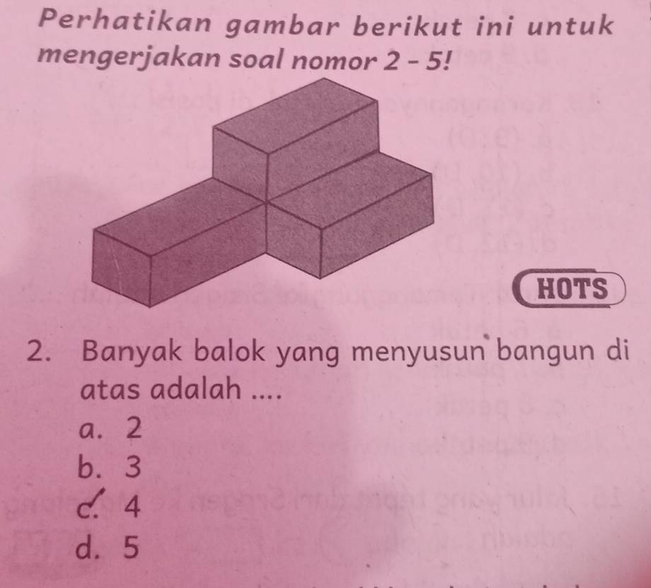 Perhatikan gambar berikut ini untuk
mengerjakan soal nomor 2-5!
HOTS
2. Banyak balok yang menyusun bangun di
atas adalah ....
a. 2
b. 3
c. 4
d. 5