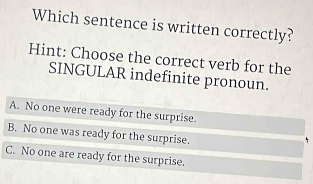 Which sentence is written correctly?
Hint: Choose the correct verb for the
SINGULAR indefinite pronoun.
A. No one were ready for the surprise.
B. No one was ready for the surprise.
C. No one are ready for the surprise.