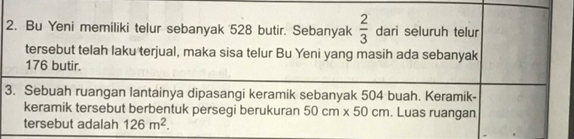 Bu Yeni memiliki telur sebanyak 528 butir. Sebanyak  2/3  dari seluruh telur 
tersebut telah laku terjual, maka sisa telur Bu Yeni yang masih ada sebanyak
176 butir. 
3. Sebuah ruangan lantainya dipasangi keramik sebanyak 504 buah. Keramik- 
keramik tersebut berbentuk persegi berukuran 50cm* 50cm. Luas ruangan 
tersebut adalah 126m^2.