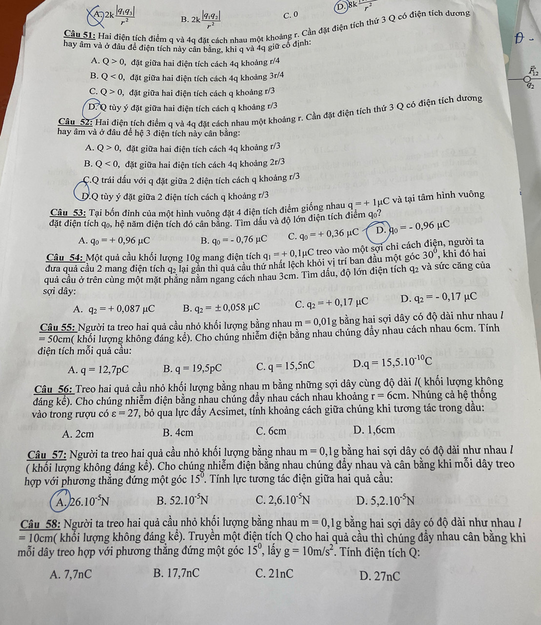 8k
A · )2kfrac |q_1q_3|r^2 B. 2kfrac |q_1q_2|r^2
C. 0
Câu 51: Hai điện tích điểm q và 4q đặt cách nhau một khoảng r. Cần đặt điện tích thứ 3 Q có điện tích dương
hay âm và ở đầu đề điện tích này cân bằng, khi q và 4q giữ cổ định
A. Q>0 l, đặt giữa hai điện tích cách 4q khoảng r/4
B. Q<0</tex> 0, đặt giữa hai điện tích cách 4q khoảng 3r/4
C. Q>0 ,  đặt giữa hai điện tích cách q khoảng r/3
D. Q tùy ý đặt giữa hai điện tích cách q khoảng r/3
Câu 52: Hai điện tích điểm q và 4q đặt cách nhau một khoảng r. Cần đặt điện tích thứ 3 Q có điện tích dương
hay âm và ở đâu để hệ 3 điện tích này cân bằng:
A. Q>0 g, đặt giữa hai điện tích cách 4q khoảng r/3
B. Q<0, ,  đặt giữa hai điện tích cách 4q khoảng 2r/3
C.Q trái dấu với q đặt giữa 2 điện tích cách q khoảng r/3
D.Q tùy ý đặt giữa 2 điện tích cách q khoảng r/3
Câu 53: Tại bốn đinh của một hình vuông đặt 4 điện tích điểm giống nhau q=+1mu C và tại tâm hình vuông
đặt điện tích qo, hệ năm điện tích đó cân bằng. Tìm dấu và độ lớn điện tích điểm qo?
A. q_0=+0,96mu C B. q_0=-0,76mu C C. q_0=+0,36mu C D. q_0=-0,96mu C
Câu 54: Một quả cầu khối lượng 10g mang điện tích q_1=+0 ,1μC treo vào một sợi chỉ cách điện, người ta
đưa quả cầu 2 mang điện tích qỷ lại gần thì quả cầu thứ nhất lệch khỏi vị trí ban đầu một góc 30° , khi đó hai
quả cầu ở trên cùng một mặt phăng năm ngang cách nhau 3cm. Tìm dấu, độ lớn điện tích q_2 và sức căng của
sợi dây:
A. q_2=+0,087mu C B. q_2=± 0,058mu C C. q_2=+0,17mu C D. q_2=-0,17mu C
Câu 55: Người ta treo hai quả cầu nhỏ khối lượng bằng nhau m=0,01g bằng hai sợi dây có độ dài như nhau /
=50 0cm( khối lượng không đáng kể). Cho chúng nhiễm điện bằng nhau chúng đầy nhau cách nhau 6cm. Tính
điện tích mỗi quả cầu:
A. q=12,7pC B. q=19,5pC C. q=15,5nC D..q=15,5.10^(-10)C
Câu 56: Treo hai quả cầu nhỏ khối lượng bằng nhau m bằng những sợi dây cùng độ dài /( khối lượng không
overleftrightarrow KS ). Cho chúng nhiễm điện bằng nhau chúng đầy nhau cách nhau khoảng r=6cm. Nhúng cả hệ thống
đáng l
vào trong rượu có varepsilon =27 , bỏ qua lực đầy Acsimet, tính khoảng cách giữa chúng khi tương tác trong dầu:
C. 6cm
A. 2cm B. 4cm D. 1,6cm
Câu 57: Người ta treo hai quả cầu nhỏ khối lượng bằng nhau m=0,1g bằng hai sợi dây có độ dài như nhau /
( khối lượng không đáng kể). Cho chúng nhiễm điện bằng nhau chúng đẩy nhau và cân bằng khi mỗi dây treo
hợp với phương thắng đứng một góc 15^(0° '  Tính lực tương tác điện giữa hai quả cầu:
A. 26.10^-5)N B. 52.10^(-5)N C. 2,6.10^(-5)N D. 5,2.10^(-5)N
Câu 58: Người ta treo hai quả cầu nhỏ khối lượng bằng nhau m=0,1g bằng hai sợi dây có độ dài như nhau I
=10cm a( khổi lượng không đáng kể). Truyền một điện tích Q cho hai quả cầu thì chúng đầy nhau cân bằng khi
mỗi dây treo hợp với phương thẳng đứng một góc 15° , lấy g=10m/s^2. Tính điện tích Q:
A. 7,7nC B. 17,7nC C. 21nC D. 27nC