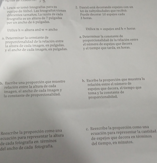 Lewis se tomó fotografías para su 2. Daniel está decorando espejos con un 
equipo de fútbol. Las fotografías vienen kit de nabyakudades que recibió. 
diferentes tamaños. La razón de cada Puede decorar 10 espejos cada 
fotografía es un altura de 7 pulgadas 3 horas. 
por un ancho de 6 pulgadas. 
Utílice h= altura and w= ancho Utílice m= espejos and h= horas 
a. Determinar la constante de a. Determínar la constante de 
proporcionalidad de la relación entre proporcionalidad de la relación entre 
la altura de cada imagen, en pulgadas, el número de espejos que decora 
y el ancho de cada imagen, en pulgadas. y el tiempo que tarda, en horas. 
b. Escribe una proporción que muestre b. Escribe la proporción que muestra la 
relación entre la altura de cada relación entre el número de 
ímagen, el ancho de cada ímagen y espejos que decora, el tiempo que 
la constante de proporcionalidad. toma y la constante de 
proporcionalidad. 
Reescribe la proporción como una c. Reescribe la proporción como una 
ecuación para representar la altura ecuación para representar la cantidad 
de cada fotografía en términos de espejos que decora en términos 
del ancho de cada fotografía. del tiempo, en minutos.