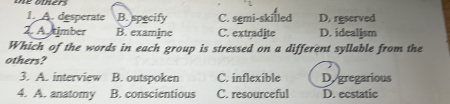 te others
1. A. desperate B. specify C. semi-skilled D. reserved
2. A timber B. examine C. extradite D. idealism
Which of the words in each group is stressed on a different syllable from the
others?
3. A. interview B. outspoken C. inflexible Dy gregarious
4. A. anatomy B. conscientious C. resourceful D. ecstatic