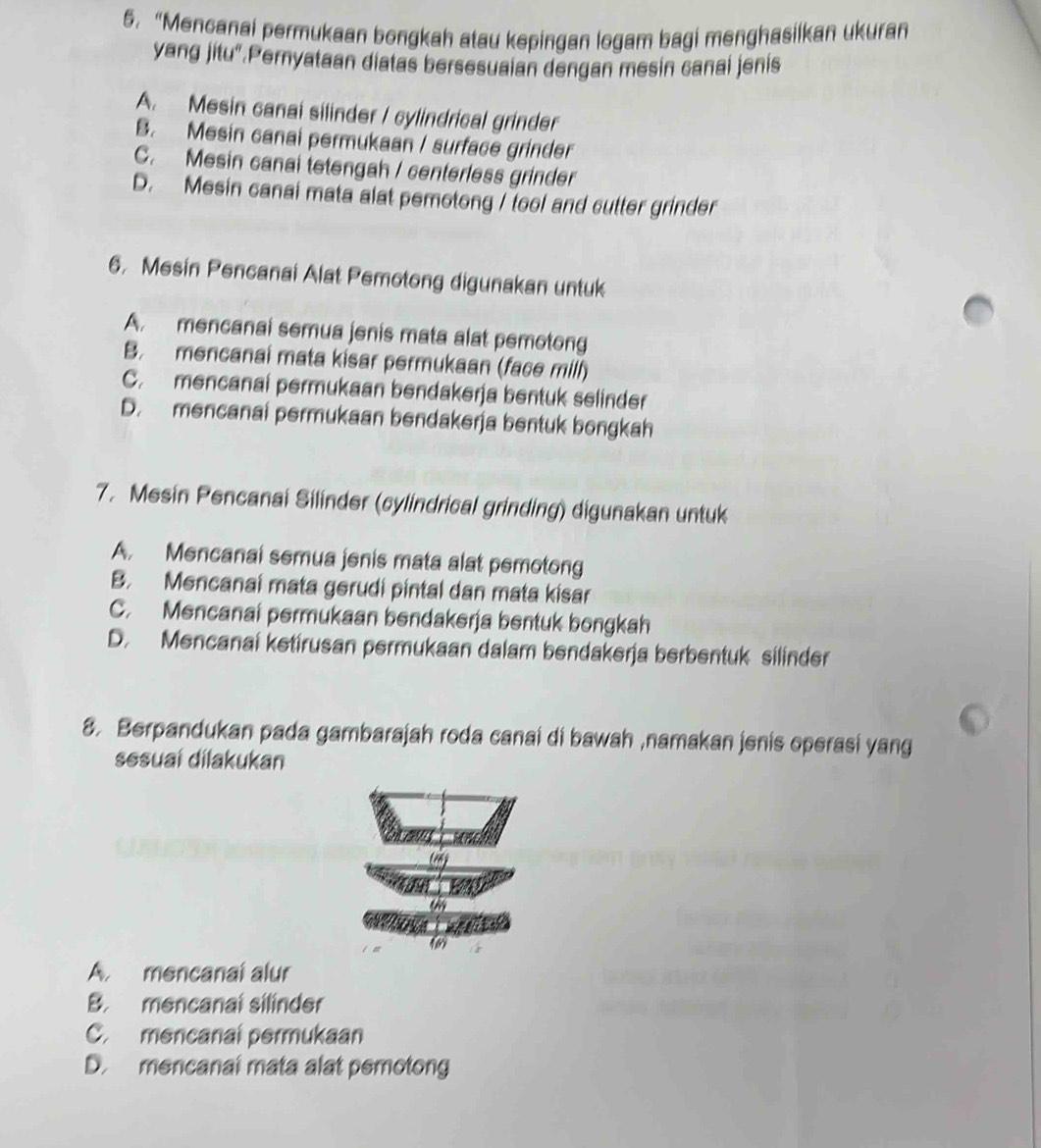 “Mencanai permukaan bongkah atau kepingan logam bagi menghasilkan ukuran
yang jitu".Pernyataan diatas bersesuaian dengan mesin canai jenis
A. Mesin canai silinder / cylindrical grinder
B. Mesin canai permukaan / surface grinder
C. Mesin canai tetengah / centerless grinder
D. Mesin canai mata alat pemotong / tool and cutter grinder
6. Mesin Pencanai Alat Pemotong digunakan untuk
A. mencanai semua jenis mata alat pemotong
B. mencanai mata kisar permukaan (face mill)
C. mencanai permukaan bendakerja bentuk selinder
D. mencanai permukaan bendakerja bentuk bongkah
7. Mesin Pencanai Silinder (cylindrical grinding) digunakan untuk
A. Mencanai semua jenis mata alat pemotong
B. Mencanai mata gerudi pintal dan mata kisar
C. Mencanai permukaan bendakerja bentuk bongkah
D. Mencanai ketirusan permukaan dalam bendakerja berbentuk silinder
8. Berpandukan pada gambarajah roda canai di bawah ,namakan jenis operasi yang
sesuai dilakukan
6
A. mencanal alur
B. mencanal silinder
C. mencanal permukaan
D. mencanal mata alat pemotong