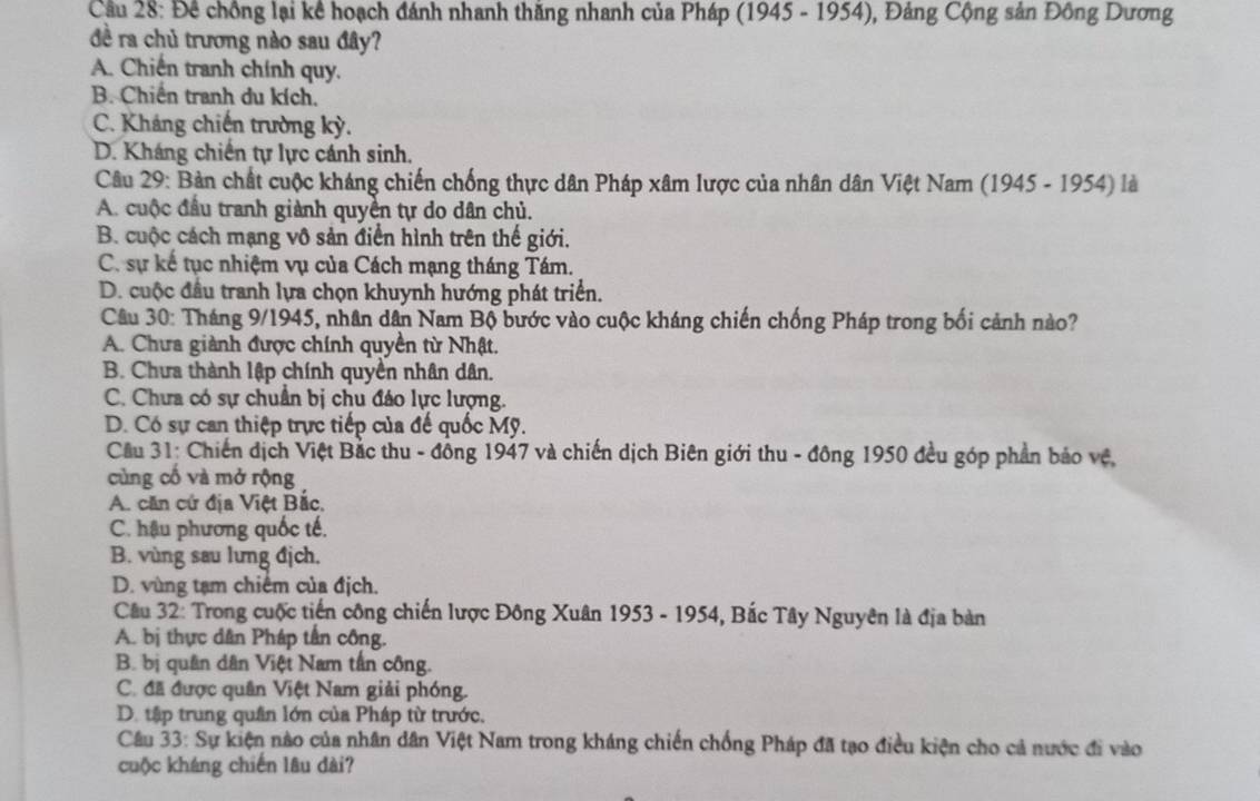 Cầu 28: Đề chồng lại kể hoạch đánh nhanh thăng nhanh của Pháp (1945 - 1954), Đảng Cộng sản Đông Dương
đề ra chủ trương nào sau đây?
A. Chiến tranh chính quy.
B. Chiến tranh du kích.
C. Kháng chiến trường kỳ.
D. Kháng chiến tự lực cánh sinh.
Câu 29: Bản chất cuộc kháng chiến chống thực dân Pháp xâm lược của nhân dân Việt Nam (1945 - 1954) là
A. cuộc đầu tranh giành quyền tự do dân chủ.
B. cuộc cách mạng vô sản điển hình trên thế giới.
C. sự kế tục nhiệm vụ của Cách mạng tháng Tám.
D. cuộc đầu tranh lựa chọn khuynh hướng phát triển.
Câu 30: Tháng 9/1945, nhân dân Nam Bộ bước vào cuộc kháng chiến chống Pháp trong bối cảnh nào?
A. Chưa giành được chính quyền từ Nhật.
B. Chưa thành lập chính quyển nhân dân.
C. Chưa có sự chuẩn bị chu đáo lực lượng.
D. Có sự can thiệp trực tiếp của đế quốc Mỹ.
Cầu 31: Chiến địch Việt Bắc thu - đồng 1947 và chiến dịch Biên giới thu - đông 1950 đều góp phần báo vệ,
cùng cố và mở rộng
A. căn cứ địa Việt Bắc,
C. hậu phương quốc tế.
B. vùng sau lưng địch.
D. vùng tạm chiếm của địch.
Câu 32: Trong cuộc tiến công chiến lược Đông Xuân 1953 - 1954, Bắc Tây Nguyên là địa bàn
A. bị thực dân Pháp tần công.
B. bị quân dân Việt Nam tần công.
C. đã được quân Việt Nam giải phóng.
D. tập trung quân lớn của Pháp từ trước,
Câu 33: Sự kiện nào của nhân dân Việt Nam trong kháng chiến chống Pháp đã tạo điều kiện cho cả nước đi vào
cuộc kháng chiến lâu dài?