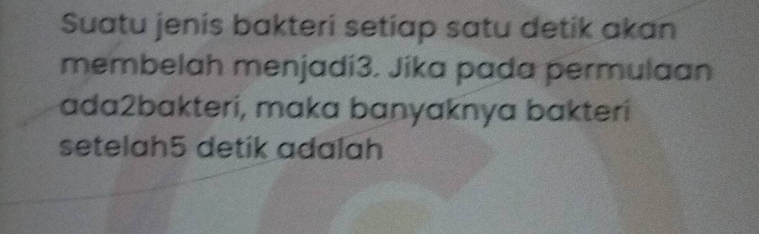 Suatu jenis bakteri setiap satu detik akan 
membelah menjadi3. Jika pada permulaan 
ada2bakteri, maka banyaknya bakteri 
setelah5 detik adalah