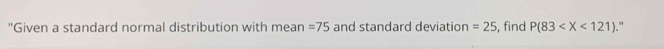 "Given a standard normal distribution with mean =75 and standard deviation =25 , find P(83 ."