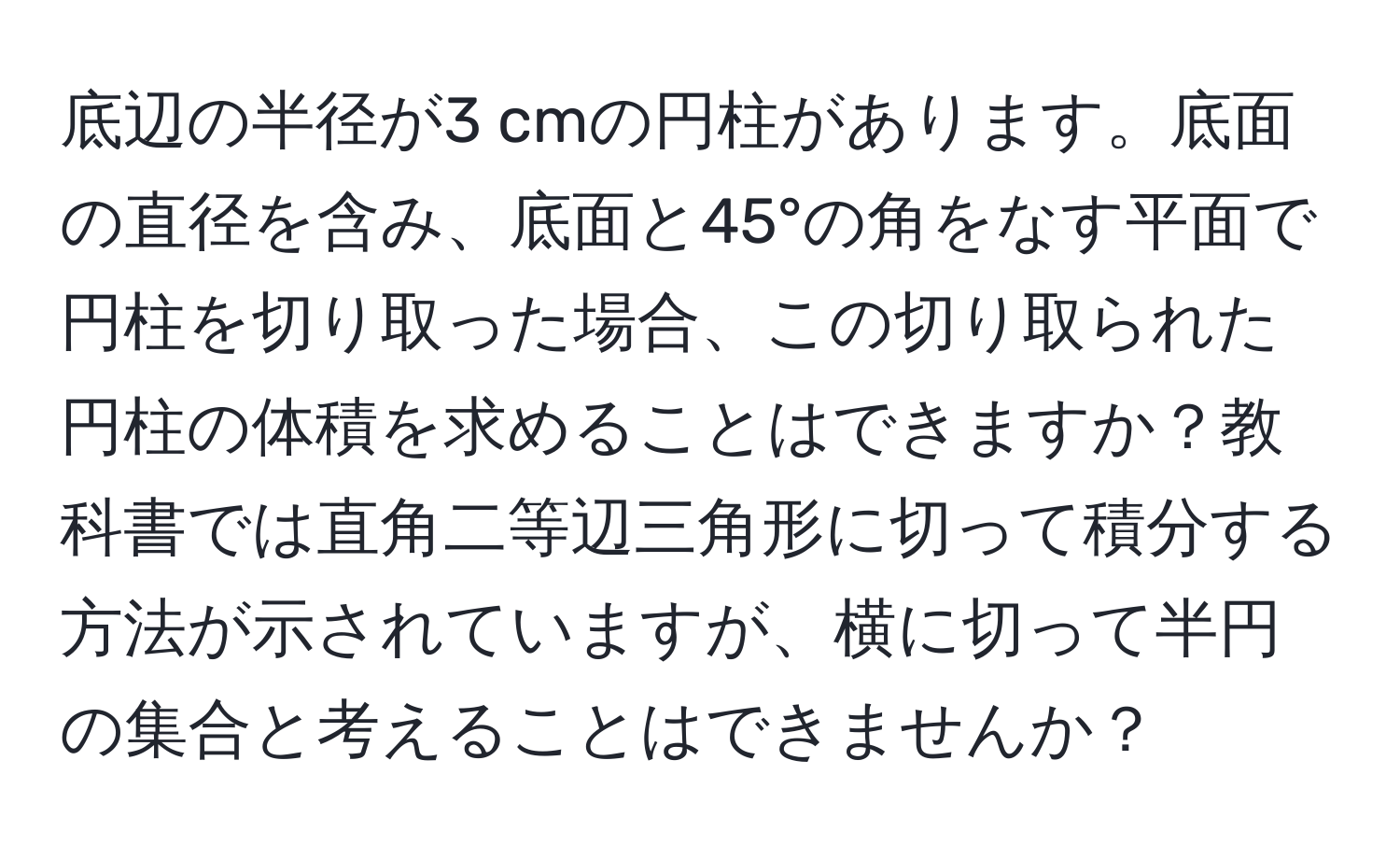 底辺の半径が3 cmの円柱があります。底面の直径を含み、底面と45°の角をなす平面で円柱を切り取った場合、この切り取られた円柱の体積を求めることはできますか？教科書では直角二等辺三角形に切って積分する方法が示されていますが、横に切って半円の集合と考えることはできませんか？