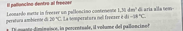 Il palloncino dentro al freezer 
Leonardo mette in freezer un palloncino contenente 1,31dm^3 di aria alla tem- 
peratura ambiente di 20°C. La temperatura nel freezer è di -18°C. 
Di quanto diminuisce, in percentuale, il volume del palloncino?