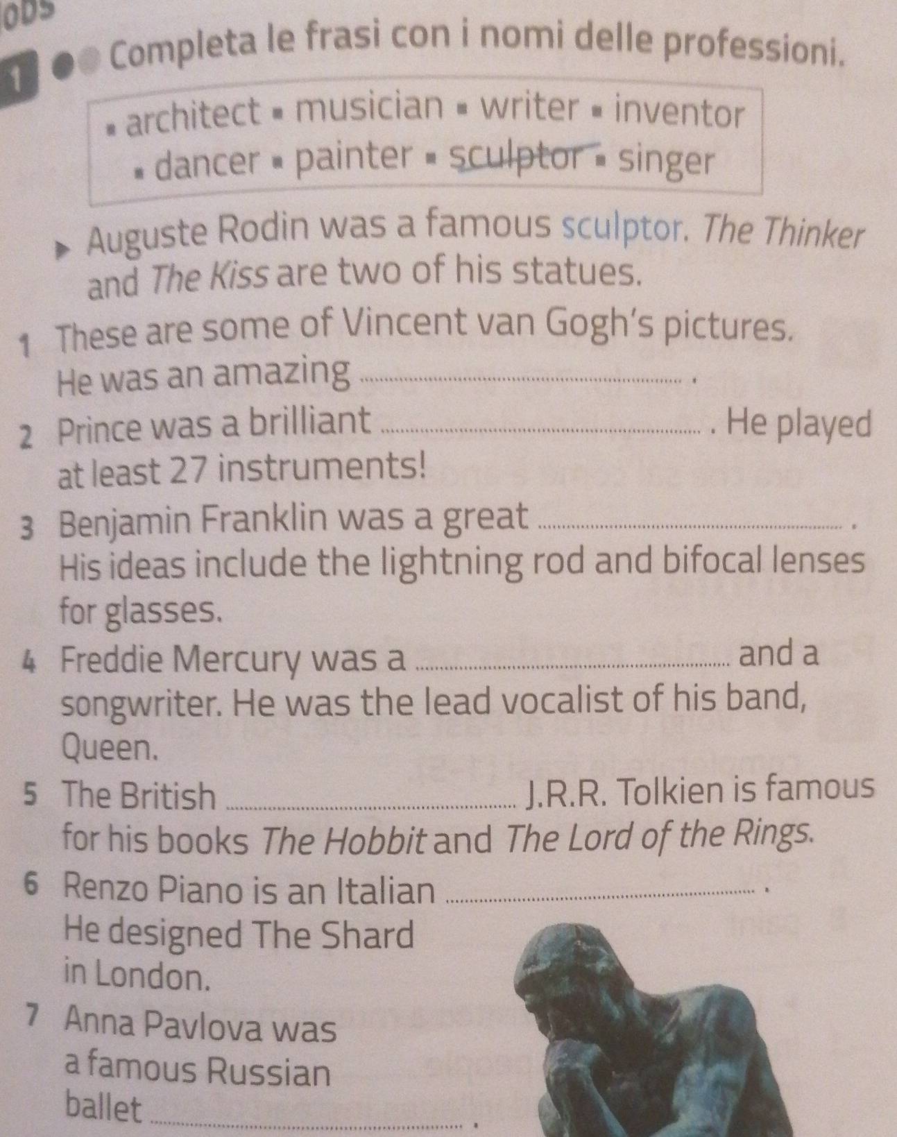 ODS 
Completa le frasi con i nomi delle professioni. 
1 
architect = musician = writer = inventor 
dancer = painter = sculptor = singer 
Auguste Rodin was a famous sculptor. The Thinker 
and The Kiss are two of his statues. 
1 These are some of Vincent van Gogh’s pictures. 
He was an amazing_ 
2 Prince was a brilliant _. He played 
at least 27 instruments! 
3 Benjamin Franklin was a great_ 
. 
His ideas include the lightning rod and bifocal lenses 
for glasses. 
4 Freddie Mercury was a _and a 
songwriter. He was the lead vocalist of his band, 
Queen. 
5 The British _J.R.R. Tolkien is famous 
for his books The Hobbit and The Lord of the Rings. 
6 Renzo Piano is an Italian _、 
He designed The Shard 
in London. 
7 Anna Pavlova was 
a famous Russian 
ballet_ 
1