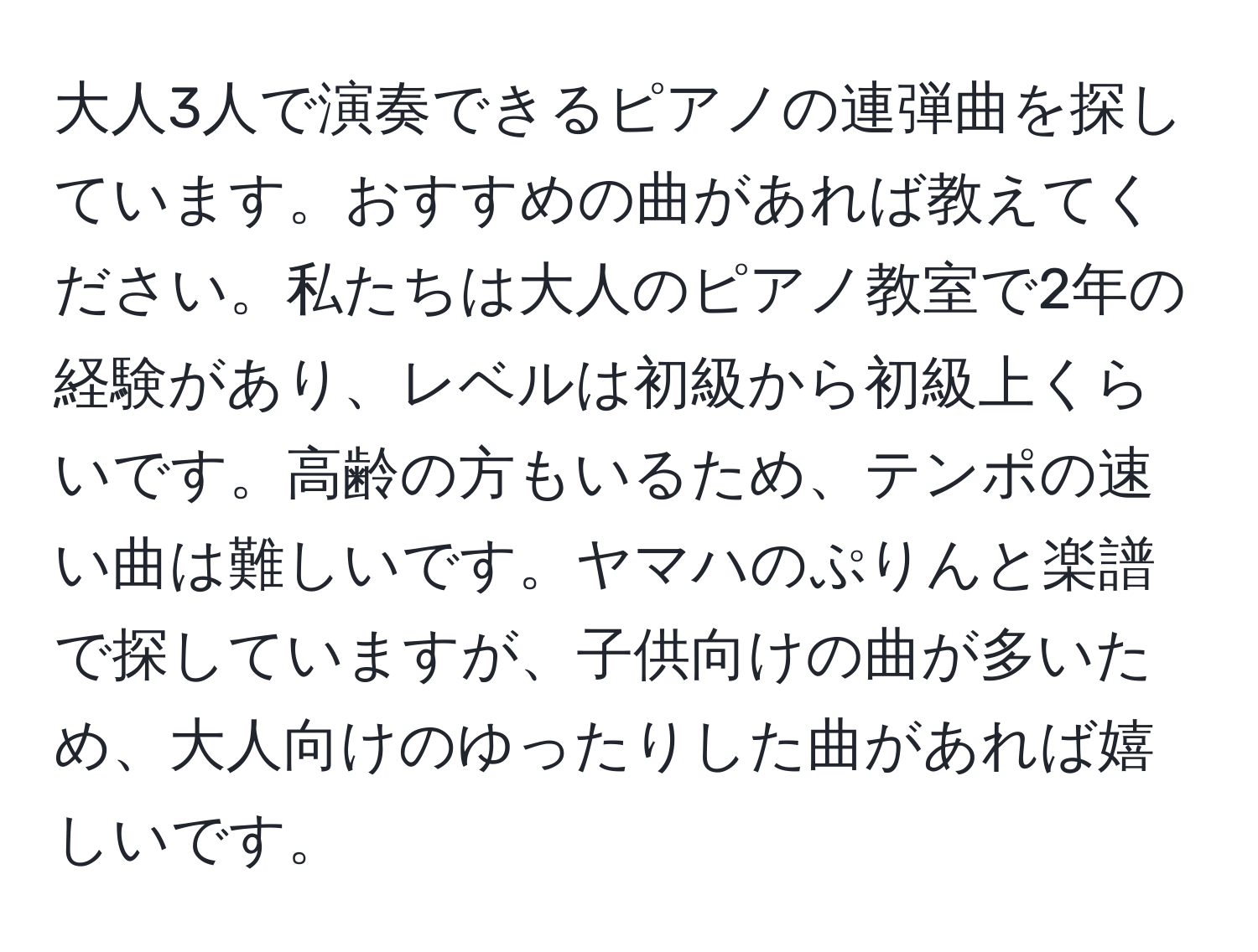 大人3人で演奏できるピアノの連弾曲を探しています。おすすめの曲があれば教えてください。私たちは大人のピアノ教室で2年の経験があり、レベルは初級から初級上くらいです。高齢の方もいるため、テンポの速い曲は難しいです。ヤマハのぷりんと楽譜で探していますが、子供向けの曲が多いため、大人向けのゆったりした曲があれば嬉しいです。