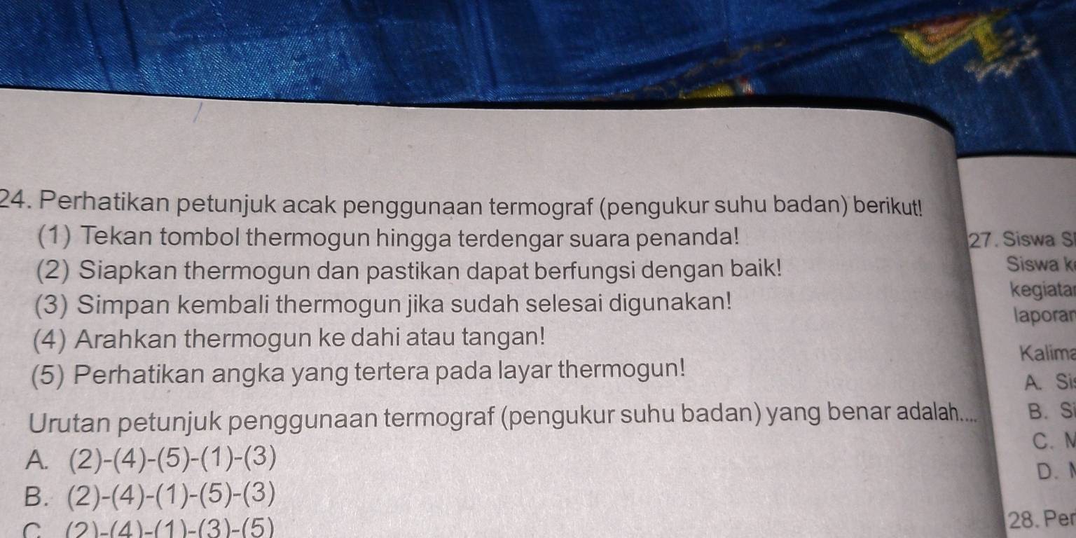 Perhatikan petunjuk acak penggunaan termograf (pengukur suhu badan) berikut!
(1) Tekan tombol thermogun hingga terdengar suara penanda! 27. Siswa S
(2) Siapkan thermogun dan pastikan dapat berfungsi dengan baik! Siswa k
(3) Simpan kembali thermogun jika sudah selesai digunakan!
kegiatar
laporar
(4) Arahkan thermogun ke dahi atau tangan!
Kalima
(5) Perhatikan angka yang tertera pada layar thermogun!
A. Si
Urutan petunjuk penggunaan termograf (pengukur suhu badan) yang benar adalah.... B. Si
A. (2)-(4)-(5)-(1)-(3) C. N
D.
B. (2)-(4)-(1)-(5)-(3)
C (2)-(4)-(1)-(3)-(5)
28. Per